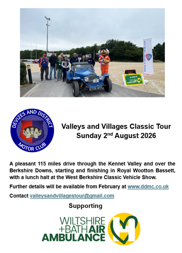 Valleys and Villages Classic Tour Sunday 21a August 2026 HOTOR CLUS A pleasant 115 miles drive through the Kennet Valley and over the Berkshire Downs, starting and finishing in Royal Wootton Bassett, with a lunch halt at the West Berkshire Classic Vehicle Show. Further details will be available from February at www.ddmc.co.uk. Contact valleysandvillagestour@gmail.com